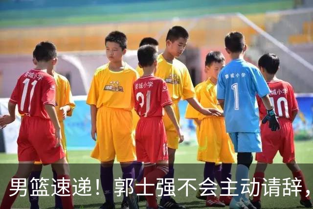 男篮速递！郭士强不会主动请辞，崔永熙承认打不过，胡明轩深夜发声